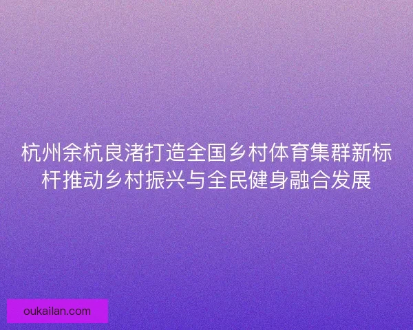 杭州余杭良渚打造全国乡村体育集群新标杆推动乡村振兴与全民健身融合发展