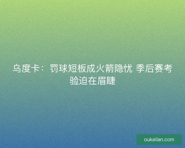 乌度卡：罚球短板成火箭隐忧 季后赛考验迫在眉睫