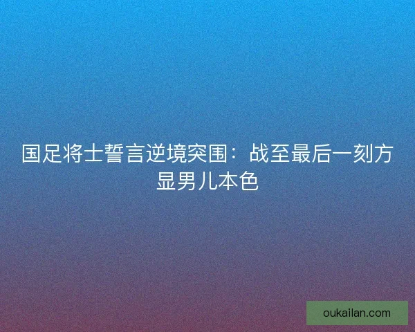 国足将士誓言逆境突围：战至最后一刻方显男儿本色