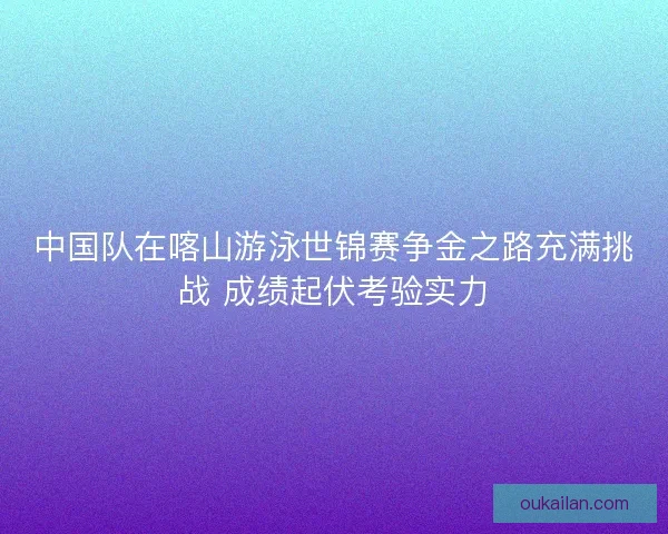 中国队在喀山游泳世锦赛争金之路充满挑战 成绩起伏考验实力