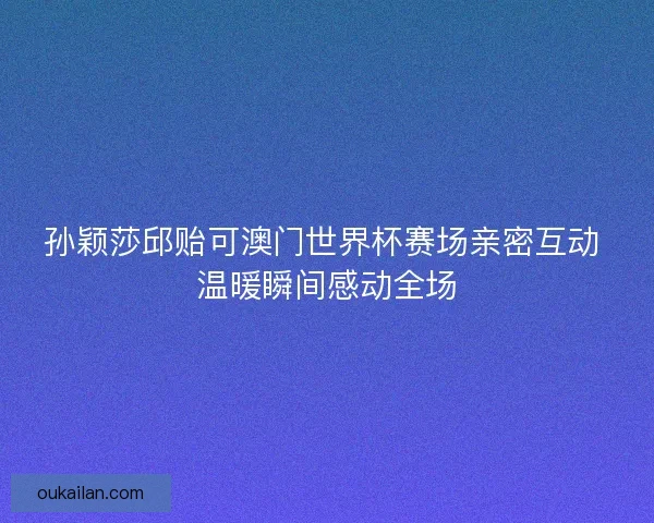孙颖莎邱贻可澳门世界杯赛场亲密互动 温暖瞬间感动全场