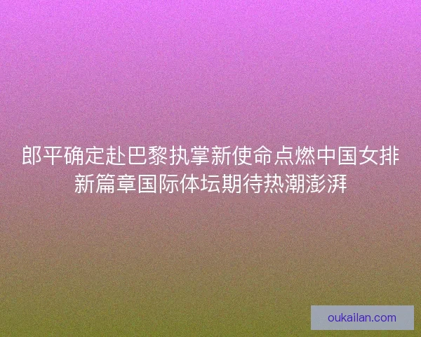 郎平确定赴巴黎执掌新使命点燃中国女排新篇章国际体坛期待热潮澎湃