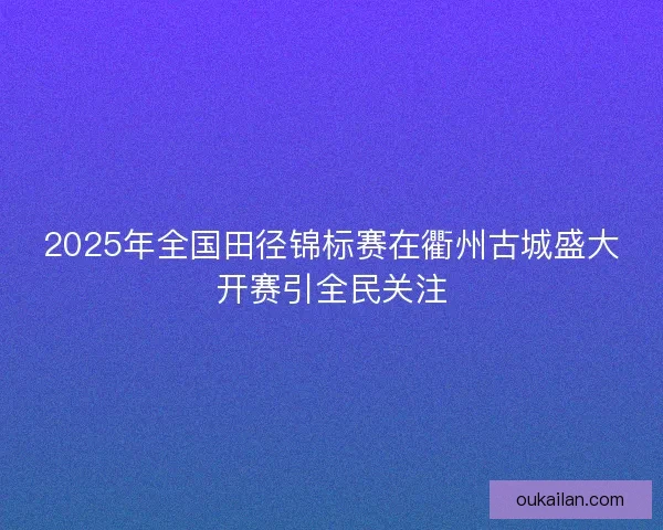 2025年全国田径锦标赛在衢州古城盛大开赛引全民关注