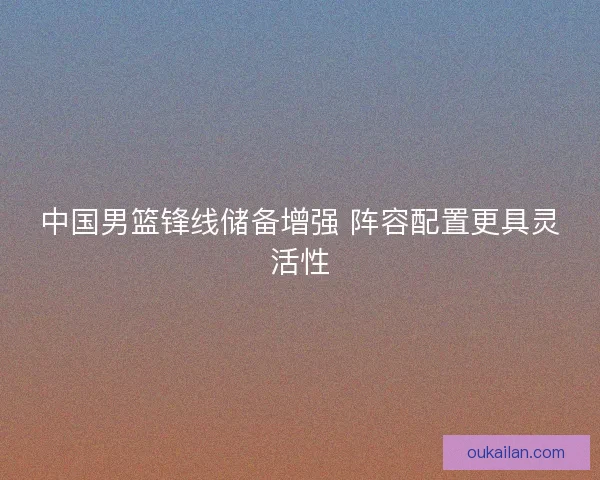 中国男篮锋线储备增强 阵容配置更具灵活性