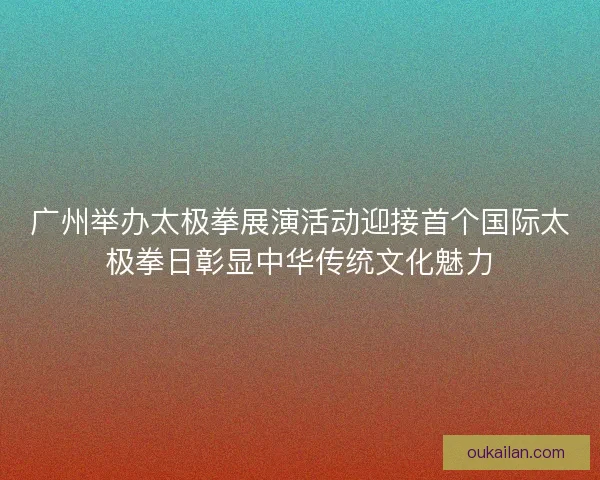 广州举办太极拳展演活动迎接首个国际太极拳日彰显中华传统文化魅力