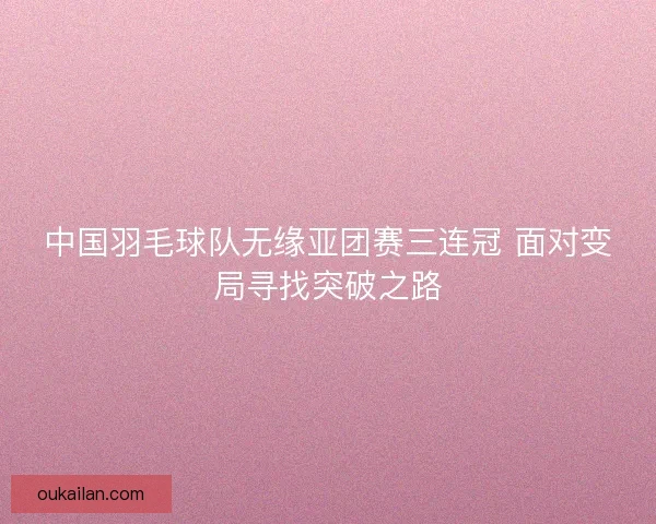 中国羽毛球队无缘亚团赛三连冠 面对变局寻找突破之路