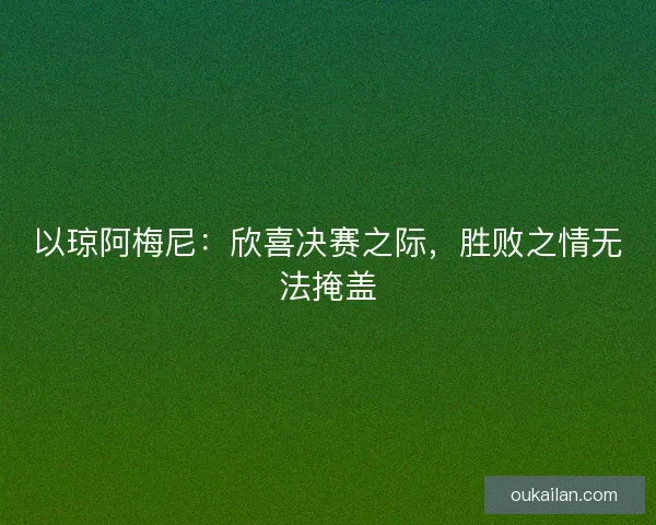 以琼阿梅尼：欣喜决赛之际，胜败之情无法掩盖