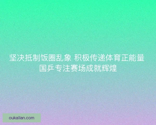 坚决抵制饭圈乱象 积极传递体育正能量 国乒专注赛场成就辉煌