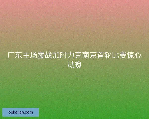 广东主场鏖战加时力克南京首轮比赛惊心动魄