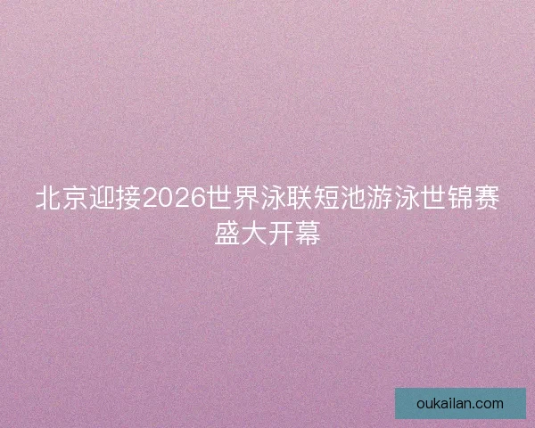 北京迎接2026世界泳联短池游泳世锦赛盛大开幕