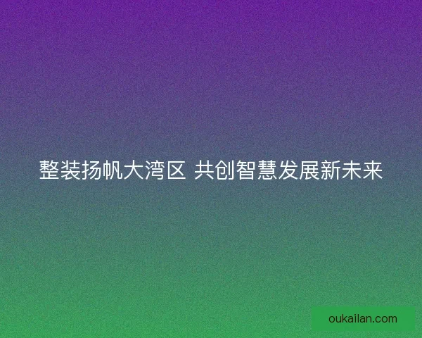 整装扬帆大湾区 共创智慧发展新未来