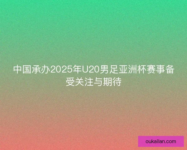 中国承办2025年U20男足亚洲杯赛事备受关注与期待