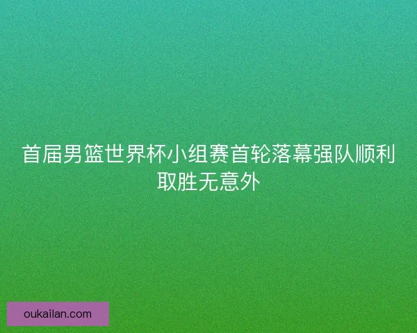 首届男篮世界杯小组赛首轮落幕强队顺利取胜无意外