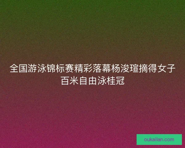 全国游泳锦标赛精彩落幕杨浚瑄摘得女子百米自由泳桂冠
