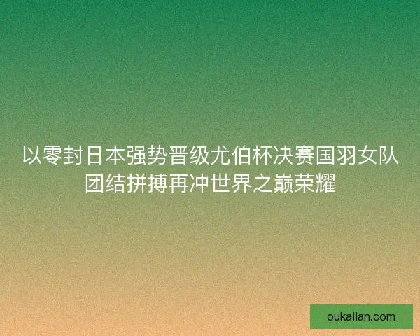 以零封日本强势晋级尤伯杯决赛国羽女队团结拼搏再冲世界之巅荣耀