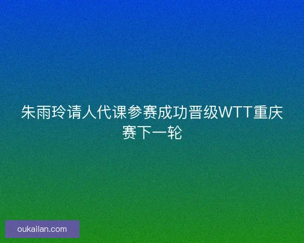 朱雨玲请人代课参赛成功晋级WTT重庆赛下一轮